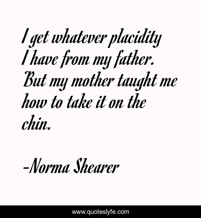 I get whatever placidity I have from my father. But my mother taught me how to take it on the chin.