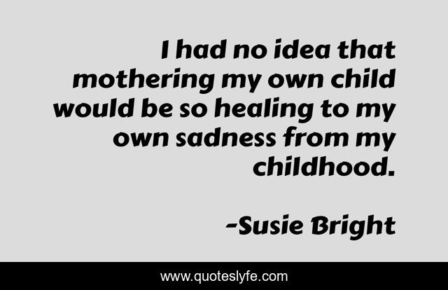 I had no idea that mothering my own child would be so healing to my own sadness from my childhood.