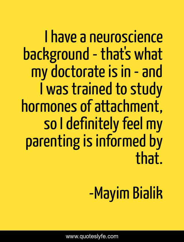 I have a neuroscience background - that's what my doctorate is in - and I was trained to study hormones of attachment, so I definitely feel my parenting is informed by that.