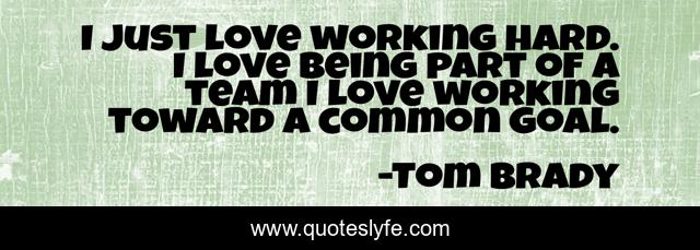 I just love working hard. I love being part of a team I love working toward a common goal.