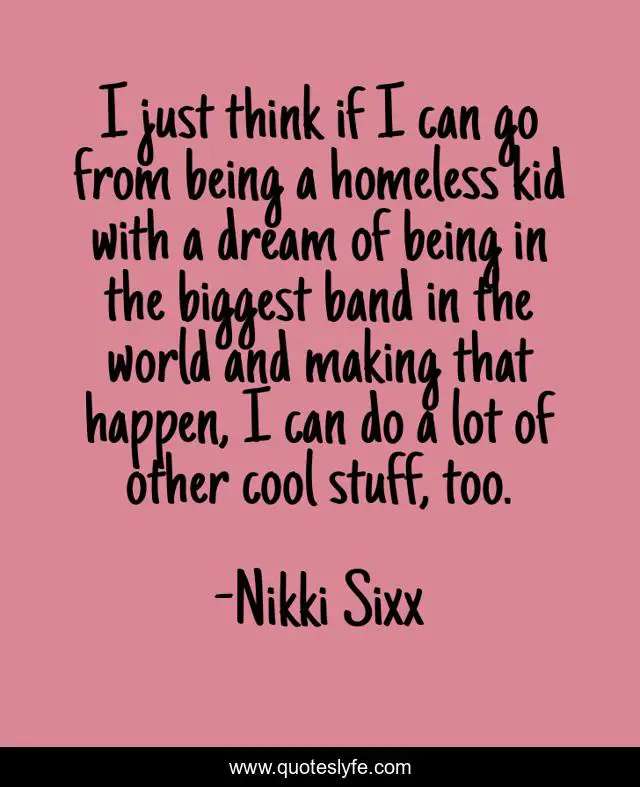 I just think if I can go from being a homeless kid with a dream of being in the biggest band in the world and making that happen, I can do a lot of other cool stuff, too.