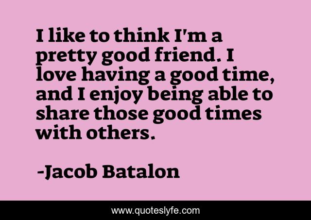 I like to think I'm a pretty good friend. I love having a good time, and I enjoy being able to share those good times with others.