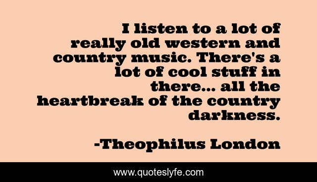 I listen to a lot of really old western and country music. There's a lot of cool stuff in there... all the heartbreak of the country darkness.