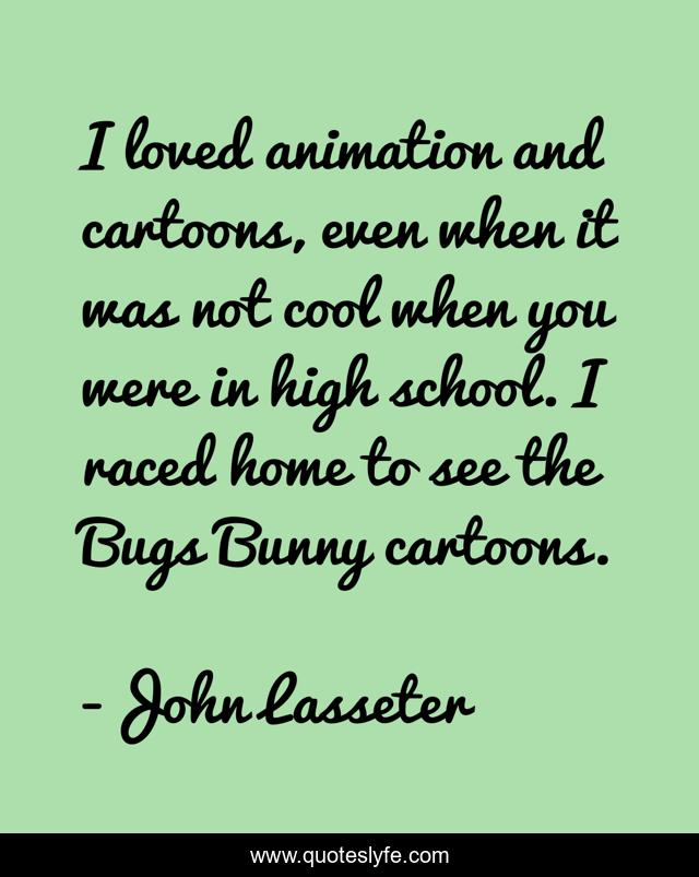 I loved animation and cartoons, even when it was not cool when you were in high school. I raced home to see the Bugs Bunny cartoons.