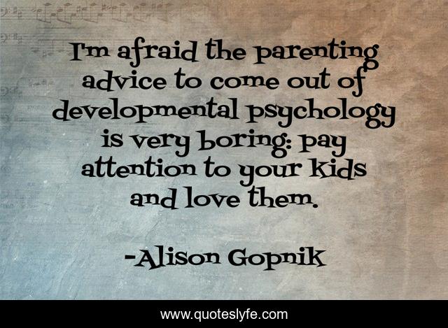 I'm afraid the parenting advice to come out of developmental psychology is very boring: pay attention to your kids and love them.