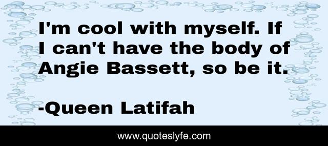 I'm cool with myself. If I can't have the body of Angie Bassett, so be it.