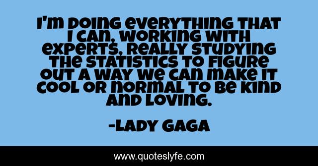 I'm doing everything that I can, working with experts, really studying the statistics to figure out a way we can make it cool or normal to be kind and loving.