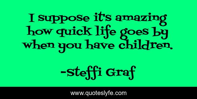 I suppose it's amazing how quick life goes by when you have children.