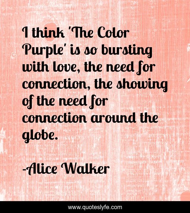 I think 'The Color Purple' is so bursting with love, the need for connection, the showing of the need for connection around the globe.