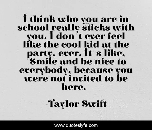 I think who you are in school really sticks with you. I don't ever feel like the cool kid at the party, ever. It's like, 'Smile and be nice to everybody, because you were not invited to be here.'