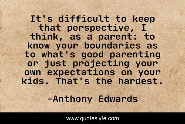 It's difficult to keep that perspective, I think, as a parent: to know your boundaries as to what's good parenting or just projecting your own expectations on your kids. That's the hardest.