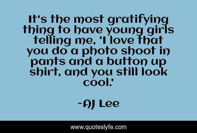 It's the most gratifying thing to have young girls telling me, 'I love that you do a photo shoot in pants and a button up shirt, and you still look cool.'
