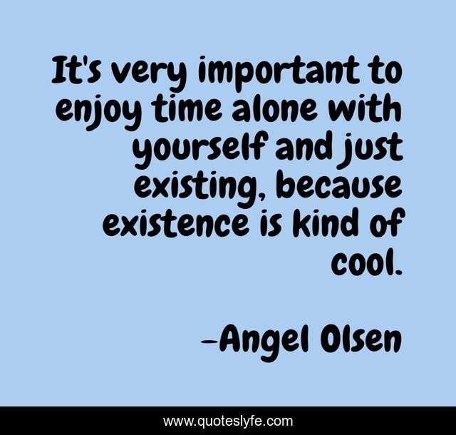It's very important to enjoy time alone with yourself and just existing, because existence is kind of cool.