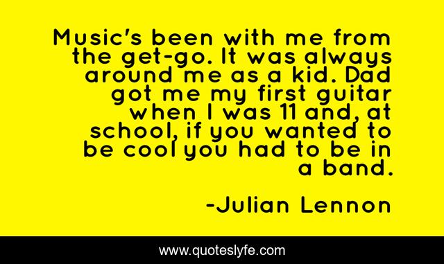 Music's been with me from the get-go. It was always around me as a kid. Dad got me my first guitar when I was 11 and, at school, if you wanted to be cool you had to be in a band.