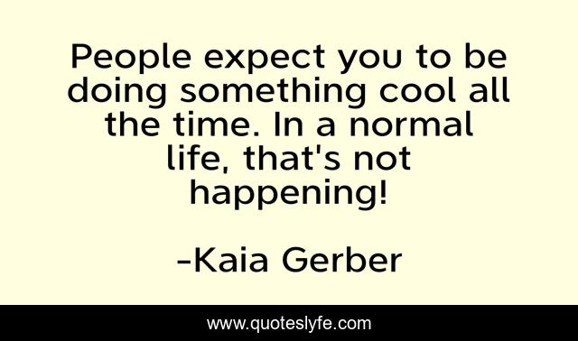 People expect you to be doing something cool all the time. In a normal life, that's not happening!