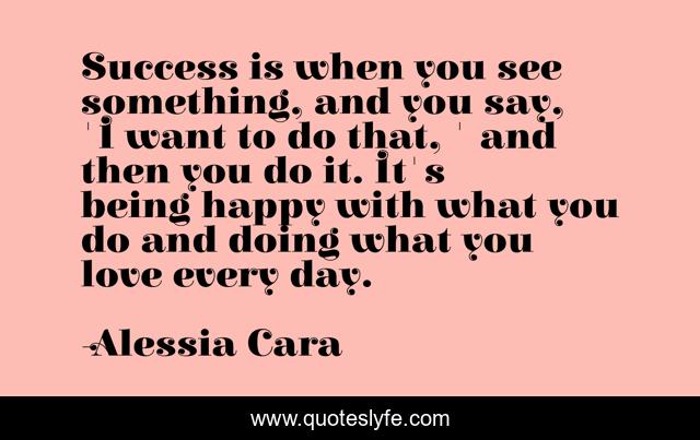 Success is when you see something, and you say, 'I want to do that, ' and then you do it. It's being happy with what you do and doing what you love every day.