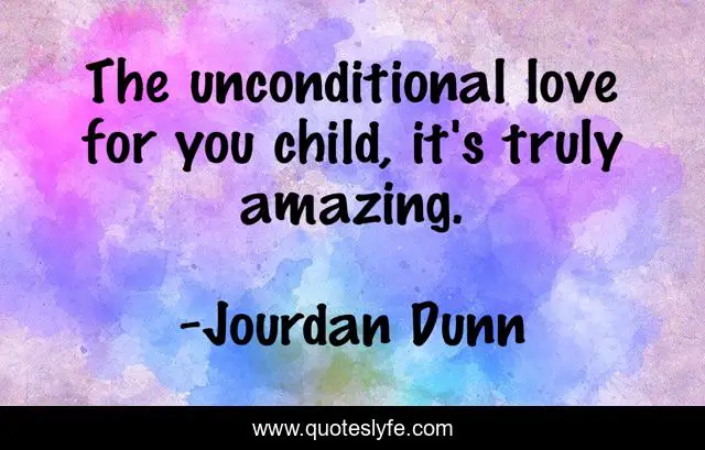 The unconditional love for you child, it's truly amazing.