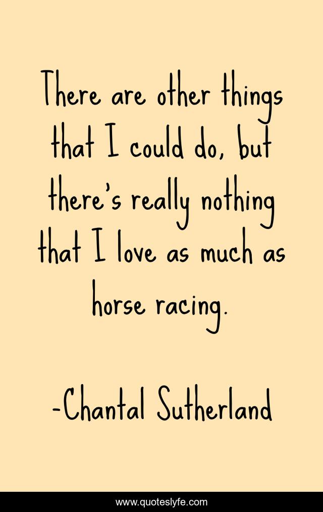 There are other things that I could do, but there's really nothing that I love as much as horse racing.