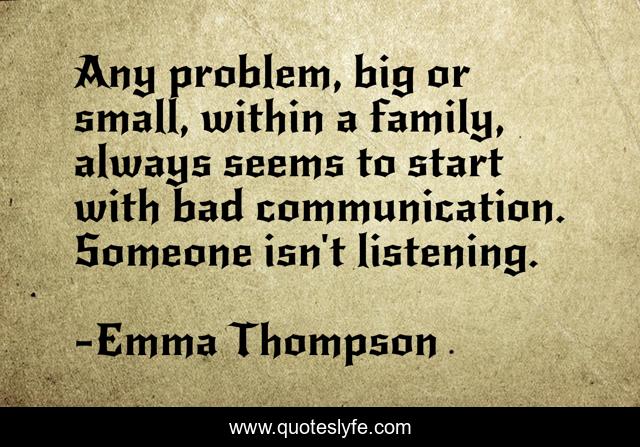 Any problem, big or small, within a family, always seems to start with bad communication. Someone isn't listening.
