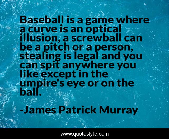Baseball is a game where a curve is an optical illusion, a screwball can be a pitch or a person, stealing is legal and you can spit anywhere you like except in the umpire's eye or on the ball.