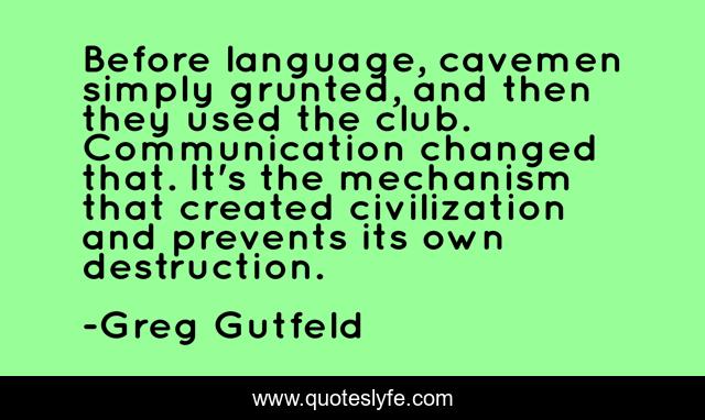 Before language, cavemen simply grunted, and then they used the club. Communication changed that. It's the mechanism that created civilization and prevents its own destruction.