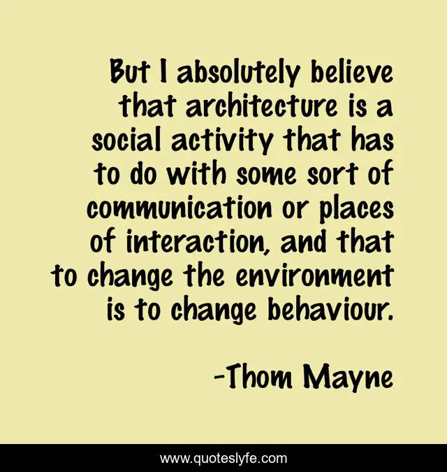 But I absolutely believe that architecture is a social activity that has to do with some sort of communication or places of interaction, and that to change the environment is to change behaviour.
