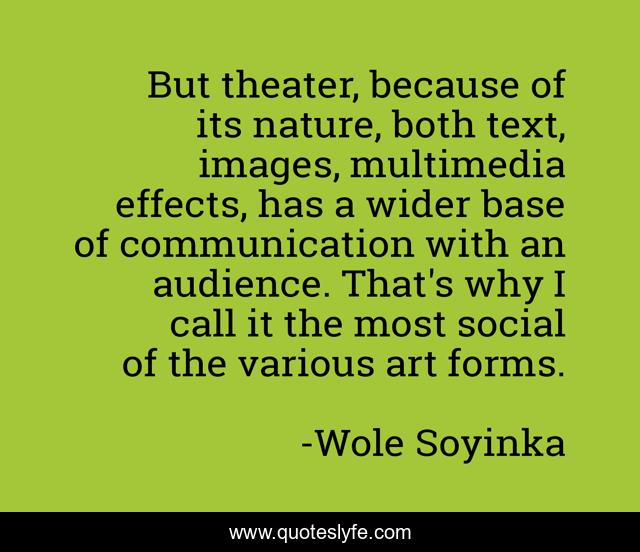But theater, because of its nature, both text, images, multimedia effects, has a wider base of communication with an audience. That's why I call it the most social of the various art forms.