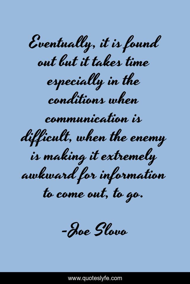 Eventually, it is found out but it takes time especially in the conditions when communication is difficult, when the enemy is making it extremely awkward for information to come out, to go.