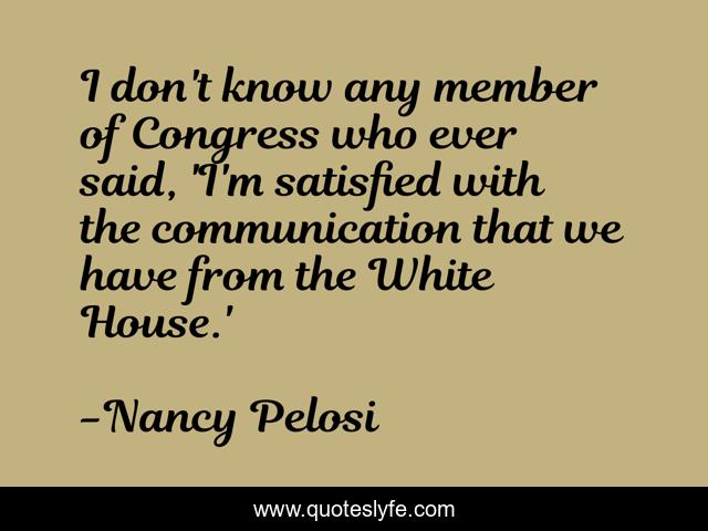 I don't know any member of Congress who ever said, 'I'm satisfied with the communication that we have from the White House.'