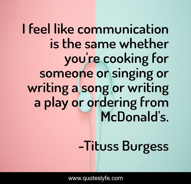 I feel like communication is the same whether you're cooking for someone or singing or writing a song or writing a play or ordering from McDonald's.