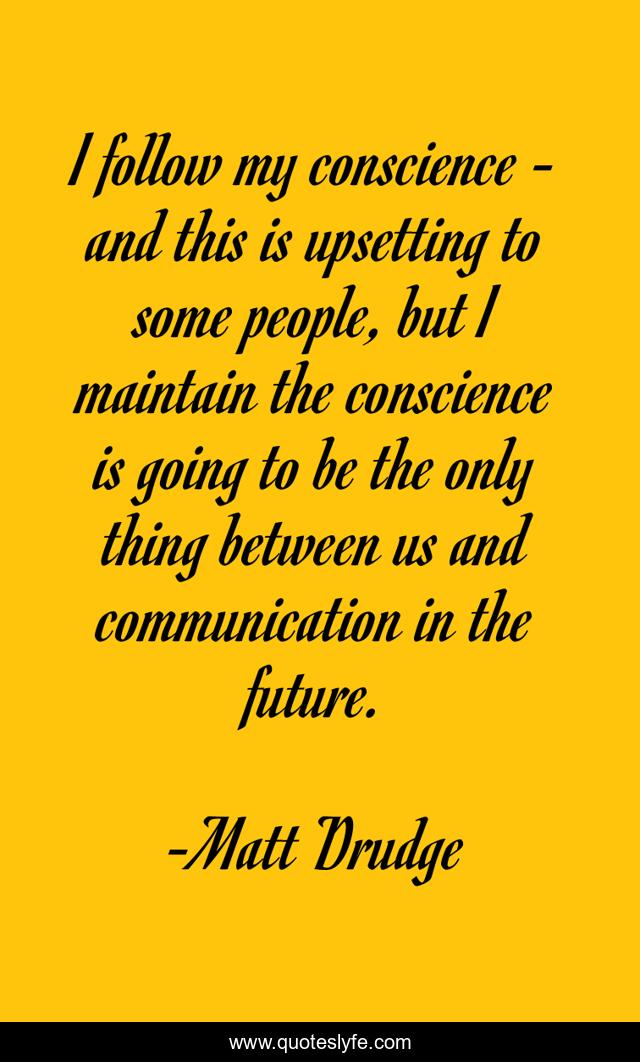I follow my conscience - and this is upsetting to some people, but I maintain the conscience is going to be the only thing between us and communication in the future.
