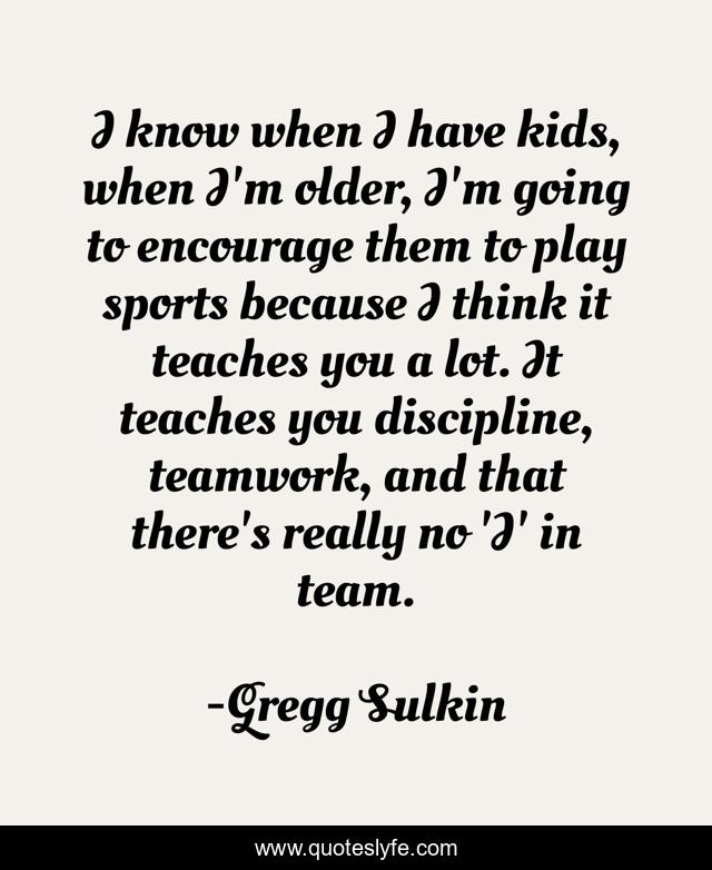 I know when I have kids, when I'm older, I'm going to encourage them to play sports because I think it teaches you a lot. It teaches you discipline, teamwork, and that there's really no 'I' in team.