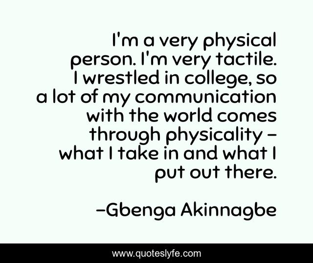I'm a very physical person. I'm very tactile. I wrestled in college, so a lot of my communication with the world comes through physicality - what I take in and what I put out there.