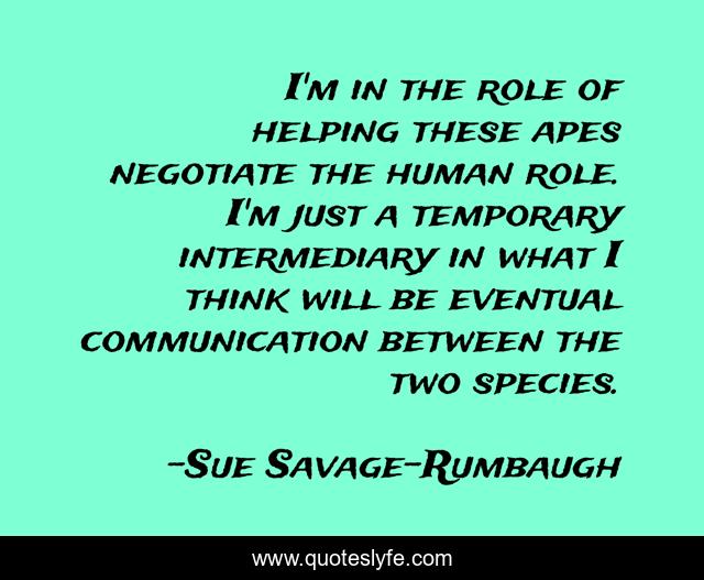I'm in the role of helping these apes negotiate the human role. I'm just a temporary intermediary in what I think will be eventual communication between the two species.