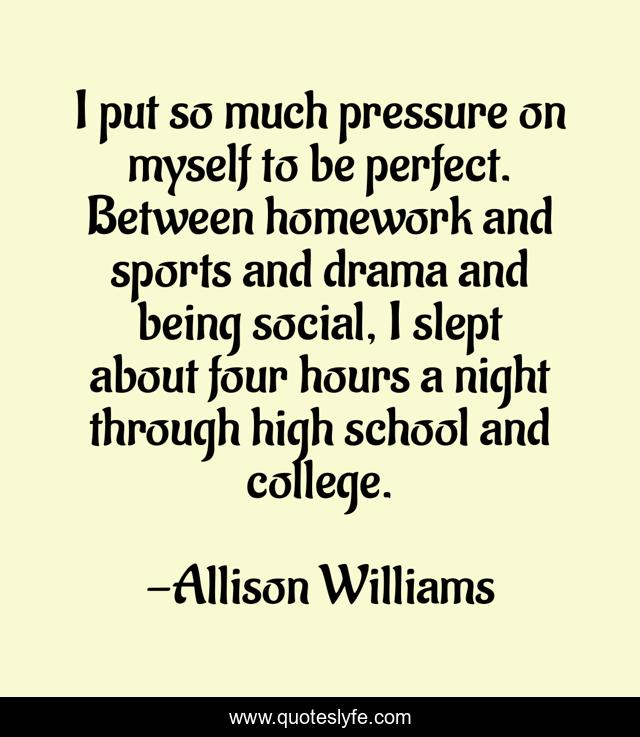 I put so much pressure on myself to be perfect. Between homework and sports and drama and being social, I slept about four hours a night through high school and college.