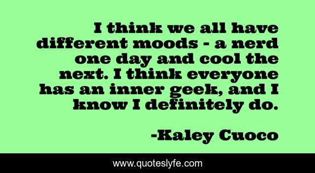 I think we all have different moods - a nerd one day and cool the next. I think everyone has an inner geek, and I know I definitely do.