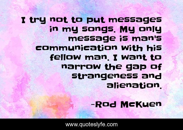 I try not to put messages in my songs. My only message is man's communication with his fellow man. I want to narrow the gap of strangeness and alienation.
