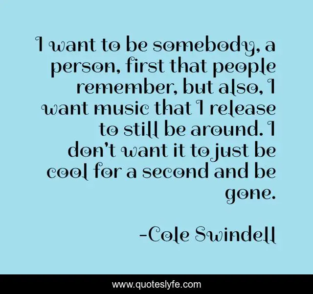 I want to be somebody, a person, first that people remember, but also, I want music that I release to still be around. I don't want it to just be cool for a second and be gone.