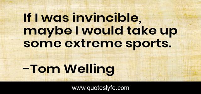 If I was invincible, maybe I would take up some extreme sports.