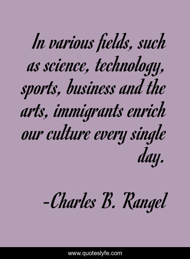 In various fields, such as science, technology, sports, business and the arts, immigrants enrich our culture every single day.