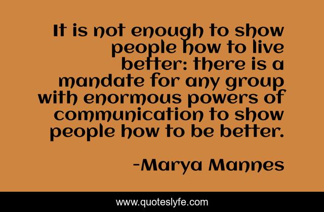 It is not enough to show people how to live better: there is a mandate for any group with enormous powers of communication to show people how to be better.