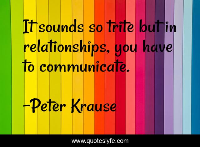 It sounds so trite but in relationships, you have to communicate.