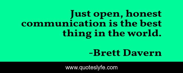 Just open, honest communication is the best thing in the world.