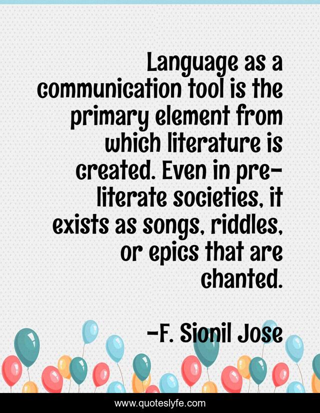Language as a communication tool is the primary element from which literature is created. Even in pre-literate societies, it exists as songs, riddles, or epics that are chanted.