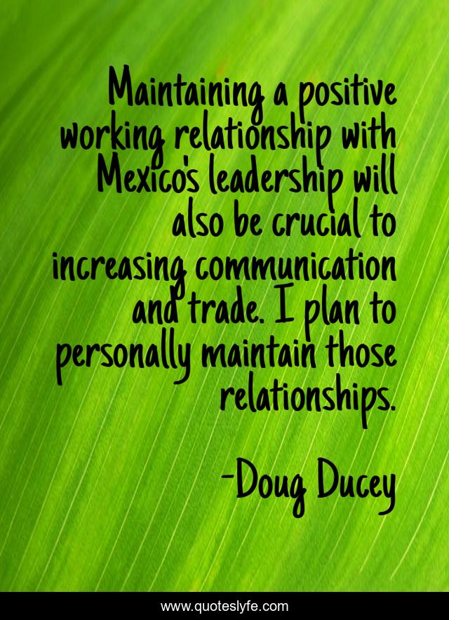 Maintaining a positive working relationship with Mexico's leadership will also be crucial to increasing communication and trade. I plan to personally maintain those relationships.