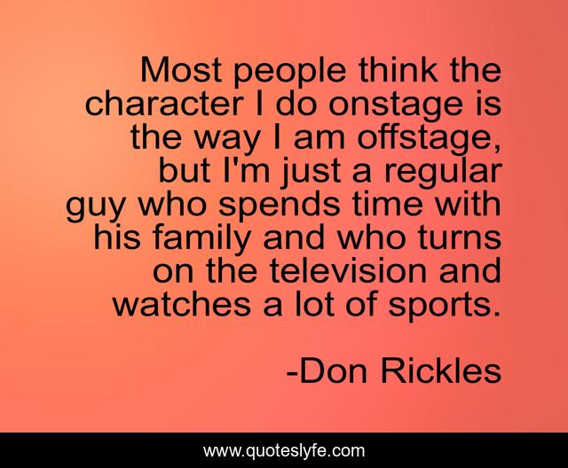 Most people think the character I do onstage is the way I am offstage, but I'm just a regular guy who spends time with his family and who turns on the television and watches a lot of sports.