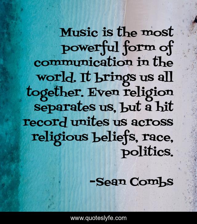 Music is the most powerful form of communication in the world. It brings us all together. Even religion separates us, but a hit record unites us across religious beliefs, race, politics.