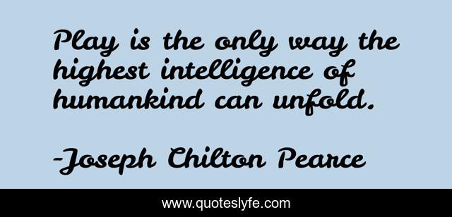 Play is the only way the highest intelligence of humankind can unfold.