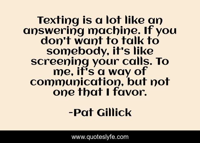 Texting is a lot like an answering machine. If you don't want to talk to somebody, it's like screening your calls. To me, it's a way of communication, but not one that I favor.