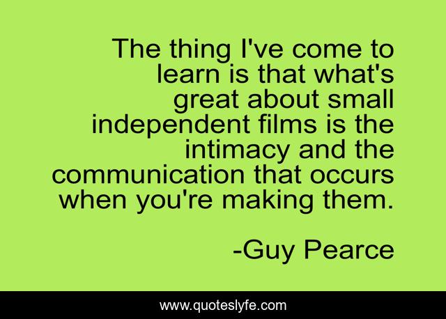 The thing I've come to learn is that what's great about small independent films is the intimacy and the communication that occurs when you're making them.